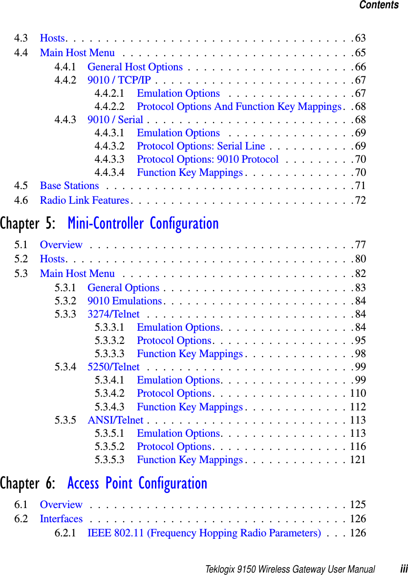 Teklogix 9150 Wireless Gateway User Manual iiiContents4.3 Hosts....................................634.4 Main Host Menu .............................654.4.1 General Host Options.....................664.4.2 9010 / TCP/IP.........................674.4.2.1 Emulation Options ................674.4.2.2 Protocol Options And Function Key Mappings. .684.4.3 9010 / Serial..........................684.4.3.1 Emulation Options ................694.4.3.2 Protocol Options: Serial Line...........694.4.3.3 Protocol Options: 9010 Protocol.........704.4.3.4 Function Key Mappings..............704.5 Base Stations...............................714.6 Radio Link Features............................72Chapter 5:  Mini-Controller Configuration5.1 Overview.................................775.2 Hosts....................................805.3 Main Host Menu .............................825.3.1 General Options........................835.3.2 9010 Emulations........................845.3.3 3274/Telnet ..........................845.3.3.1 Emulation Options.................845.3.3.2 Protocol Options..................955.3.3.3 Function Key Mappings..............985.3.4 5250/Telnet ..........................995.3.4.1 Emulation Options.................995.3.4.2 Protocol Options.................1105.3.4.3 Function Key Mappings.............1125.3.5 ANSI/Telnet .........................1135.3.5.1 Emulation Options................1135.3.5.2 Protocol Options.................1165.3.5.3 Function Key Mappings.............121Chapter 6:  Access Point Configuration6.1 Overview................................1256.2 Interfaces................................1266.2.1 IEEE 802.11 (Frequency Hopping Radio Parameters) . . . 126