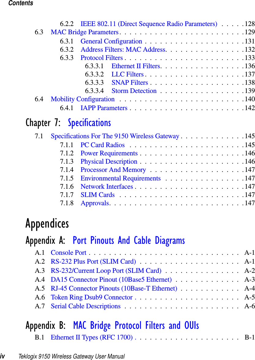 Contentsiv Teklogix 9150 Wireless Gateway User Manual6.2.2 IEEE 802.11 (Direct Sequence Radio Parameters) .....1286.3 MAC Bridge Parameters.........................1296.3.1 General Configuration....................1316.3.2 Address Filters: MAC Address................1326.3.3 Protocol Filters........................1336.3.3.1 Ethernet II Filters.................1366.3.3.2 LLC Filters....................1376.3.3.3 SNAP Filters...................1386.3.3.4 Storm Detection.................1396.4 Mobility Configuration .........................1406.4.1 IAPP Parameters.......................142Chapter 7:  Specifications7.1 Specifications For The 9150 Wireless Gateway . ............1457.1.1 PC Card Radios .......................1457.1.2 Power Requirements.....................1467.1.3 Physical Description . . ...................1467.1.4 Processor And Memory...................1477.1.5 Environmental Requirements ................1477.1.6 Network Interfaces......................1477.1.7 SLIM Cards .........................1477.1.8 Approvals...........................147AppendicesAppendix A:  Port Pinouts And Cable DiagramsA.1 Console Port.............................. A-1A.2 RS-232 Plus Port (SLIM Card) . . .................. A-1A.3 RS-232/Current Loop Port (SLIM Card) ............... A-2A.4 DA15 Connector Pinout (10Base5 Ethernet) . . ........... A-3A.5 RJ-45 Connector Pinouts (10Base-T Ethernet) . ........... A-4A.6 Token Ring Dsub9 Connector . . . .................. A-5A.7 Serial Cable Descriptions....................... A-6Appendix B:  MAC Bridge Protocol Filters and OUIsB.1 Ethernet II Types (RFC 1700) . . . .................. B-1