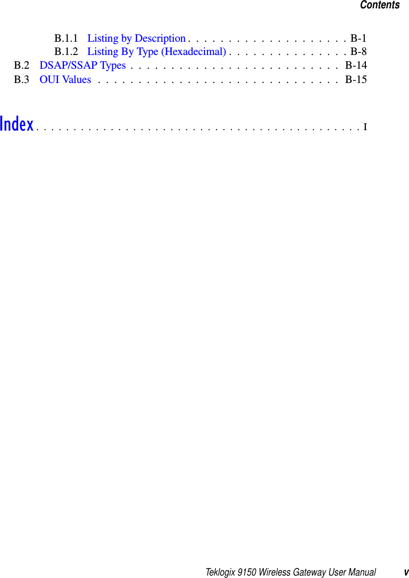 Teklogix 9150 Wireless Gateway User Manual vContentsB.1.1 Listing by Description ....................B-1B.1.2 Listing By Type (Hexadecimal)...............B-8B.2 DSAP/SSAP Types.......................... B-14B.3 OUI Values.............................. B-15Index............................................I