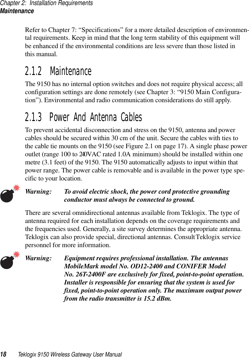 Chapter 2: Installation RequirementsMaintenance18 Teklogix 9150 Wireless Gateway User ManualRefer to Chapter 7: “Specifications” for a more detailed description of environmen-tal requirements. Keep in mind that the long term stability of this equipment will be enhanced if the environmental conditions are less severe than those listed in this manual.2.1.2  MaintenanceThe 9150 has no internal option switches and does not require physical access; all configuration settings are done remotely (see Chapter 3: “9150 Main Configura-tion”). Environmental and radio communication considerations do still apply.2.1.3  Power And Antenna CablesTo prevent accidental disconnection and stress on the 9150, antenna and power cables should be secured within 30 cm of the unit. Secure the cables with ties to the cable tie mounts on the 9150 (see Figure 2.1 on page 17). A single phase power outlet (range 100 to 240 V A C r a t ed   1.0A   mi ni mu m )  should be installed within one metre (3.1 feet) of the 9150. The 9150 automatically adjusts to input within that power range. The power cable is removable and is available in the power type spe-cific to your location.Warning: To avoid electric shock, the power cord protective grounding conductor must always be connected to ground.There are several omnidirectional antennas available from Teklogix. The type of antenna required for each installation depends on the coverage requirements and the frequencies used. Generally, a site survey determines the appropriate antenna. Teklogix can also provide special, directional antennas. Consult Teklogix service personnel for more information.Warning: Equipment requires professional installation. The antennas MobileMark model No. OD12-2400 and CONIFER Model No. 26T-2400F are exclusively for fixed, point-to-point operation. Installer is responsible for ensuring that the system is used for fixed, point-to-point operation only. The maximum output power from the radio transmitter is 15.2 dBm.