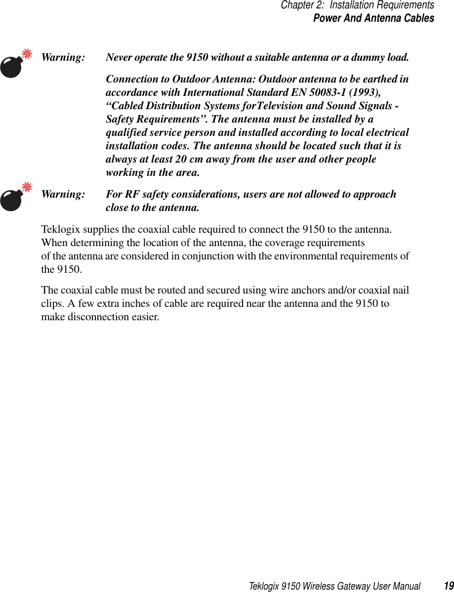 Teklogix 9150 Wireless Gateway User Manual 19Chapter 2: Installation RequirementsPower And Antenna CablesWarning: Never operate the 9150 without a suitable antenna or a dummy load. Connection to Outdoor Antenna: Outdoor antenna to be earthed in accordance with International Standard EN 50083-1 (1993), “Cabled Distribution Systems for Television and Sound Signals - Safety Requirements”. The antenna must be installed by a qualified service person and installed according to local electrical installation codes. The antenna should be located such that it is always at least 20 cm away from the user and other people working in the area.Warning: For RF safety considerations, users are not allowed to approach close to the antenna.Teklogix supplies the coaxial cable required to connect the 9150 to the antenna. When determining the location of the antenna, the coverage requirements of the antenna are considered in conjunction with the environmental requirements of the 9150. The coaxial cable must be routed and secured using wire anchors and/or coaxial nail clips. A few extra inches of cable are required near the antenna and the 9150 to make disconnection easier.