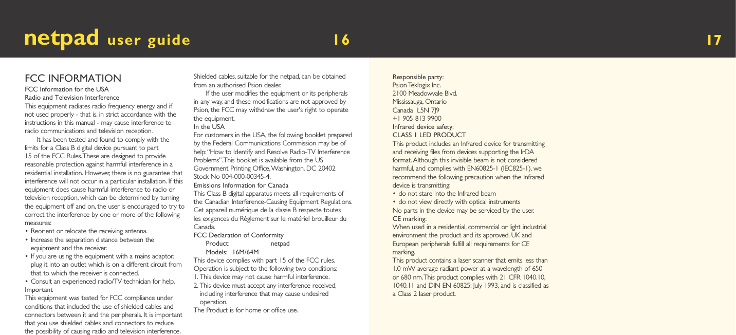 Responsible party:Psion Teklogix Inc.2100 Meadowvale Blvd.Mississauga, OntarioCanada  L5N 7J9+1 905 813 9900Infrared device safety:CLASS 1 LED PRODUCTThis product includes an Infrared device for transmitting and receiving files from devices supporting the IrDA format. Although this invisible beam is not considered harmful, and complies with EN60825-1 (IEC825-1), we recommend the following precaution when the Infrared device is transmitting:• do not stare into the Infrared beam• do not view directly with optical instrumentsNo parts in the device may be serviced by the user.CE marking:When used in a residential, commercial or light industrial environment the product and its approved. UK and European peripherals fulfill all requirements for CE marking.This product contains a laser scanner that emits less than 1.0 mW average radiant power at a wavelength of 650 or 680 nm. This product complies with 21 CFR 1040.10, 1040.11 and DIN EN 60825: July 1993, and is classified as a Class 2 laser product.FCC INFORMATIONFCC Information for the USARadio and Television InterferenceThis equipment radiates radio frequency energy and if not used properly - that is, in strict accordance with the instructions in this manual - may cause interference to radio communications and television reception.It has been tested and found to comply with the limits for a Class B digital device pursuant to part 15 of the FCC Rules. These are designed to provide reasonable protection against harmful interference in a residential installation. However, there is no guarantee that interference will not occur in a particular installation. If this equipment does cause harmful interference to radio or television reception, which can be determined by turning the equipment off and on, the user is encouraged to try to correct the interference by one or more of the following measures:• Reorient or relocate the receiving antenna.•  Increase the separation distance between the equipment and the receiver.•  If you are using the equipment with a mains adaptor, plug it into an outlet which is on a different circuit from that to which the receiver is connected.•  Consult an experienced radio/TV technician for help.ImportantThis equipment was tested for FCC compliance under conditions that included the use of shielded cables and connectors between it and the peripherals. It is important that you use shielded cables and connectors to reduce the possibility of causing radio and television interference. Shielded cables, suitable for the netpad, can be obtained from an authorised Psion dealer.If the user modifies the equipment or its peripherals in any way, and these modifications are not approved by Psion, the FCC may withdraw the user&apos;s right to operate the equipment.In the USAFor customers in the USA, the following booklet prepared by the Federal Communications Commission may be of help: “How to Identify and Resolve Radio-TV Interference Problems”. This booklet is available from the US Government Printing Office, Washington, DC 20402 Stock No 004-000-00345-4.Emissions Information for CanadaThis Class B digital apparatus meets all requirements of the Canadian Interference-Causing Equipment Regulations.Cet appareil numérique de la classe B respecte toutes les exigences du Règlement sur le matériel brouilleur du Canada.FCC Declaration of ConformityProduct:  netpadModels:  16M/64MThis device complies with part 15 of the FCC rules. Operation is subject to the following two conditions:1.  This device may not cause harmful interference.2.  This device must accept any interference received, including interference that may cause undesired operation.The Product is for home or office use.netpad user guide        16   17
