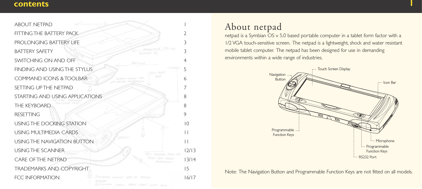 contentsAbout netpadnetpad is a Symbian OS v 5.0 based portable computer in a tablet form factor with a 1/2 VGA touch-sensitive screen.  The netpad is a lightweight, shock and water resistant mobile tablet computer.  The netpad has been designed for use in demanding environments within a wide range of industries.Note:   The Navigation Button and Programmable Function Keys are not fitted on all models.1ABOUT NETPAD                                                                                           1FITTING THE BATTERY PACK                                                                         2PROLONGING BATTERY LIFE                                                                        3BATTERY SAFETY                                                                                          3SWITCHING ON AND OFF                                                                           4FINDING AND USING THE STYLUS                                                               5COMMAND ICONS &amp; TOOLBAR                                                                   6SETTING UP THE NETPAD                                                                             7STARTING AND USING APPLICATIONS                                                         8THE KEYBOARD                                                                                            8RESETTING                                                                                                    9USING THE DOCKING STATION                                                                    10USING MULTIMEDIA CARDS                                                                         11USING THE NAVIGATION BUTTON                                                              11USING THE SCANNER                                                                                   12/13CARE OF THE NETPAD                                                                                13/14TRADEMARKS AND COPYRIGHT                                                                 15FCC INFORMATION                                                                                      16/17