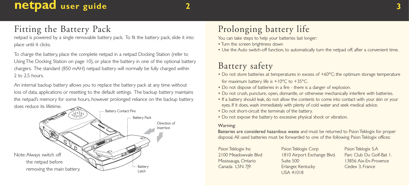 netpad user guide        2  Fitting the Battery Packnetpad is powered by a single removable battery pack.  To fit the battery pack, slide it into place until it clicks. To charge the battery, place the complete netpad in a netpad Docking Station (refer to Using The Docking Station on page 10), or place the battery in one of the optional battery chargers.  The standard (850 mAH) netpad battery will normally be fully charged within 2 to 2.5 hours.An internal backup battery allows you to replace the battery pack at any time without loss of data, applications or resetting to the default settings.  The backup battery maintains the netpad’s memory for some hours, however prolonged reliance on the backup battery does reduce its lifetime.Note:  Always switch off the netpad before removing the main battery.3Prolonging battery lifeYou can take steps to help your batteries last longer:•  Turn the screen brightness down•  Use the Auto switch-off function, to automatically turn the netpad off, after a convenient time.Battery safety•  Do not store batteries at temperatures in excess of +60°C; the optimum storage temperature for maximum battery life is +10°C to +35°C.•  Do not dispose of batteries in a fire - there is a danger of explosion.•  Do not crush, puncture, open, dismantle, or otherwise mechanically interfere with batteries.•   If a battery should leak, do not allow the contents to come into contact with your skin or your eyes. If it does, wash immediately with plenty of cold water and seek medical advice.•  Do not short-circuit the terminals of the battery.•  Do not expose the battery to excessive physical shock or vibration.Warning:Batteries are considered hazardous waste and must be returned to Psion Teklogix for proper disposal. All used batteries must be forwarded to one of the following Psion Teklogix offices:Psion Teklogix Inc2100 Meadowvale BlvdMississauga, OntarioCanada  L5N 7J9Psion Teklogix Corp1810 Airport Exchange Blvd.Suite 500Erlanger, KentuckyUSA 41018Psion Teklogix S.AParc Club Du Golf-Bat 1.13856 Aix-En-ProvenceCedex 3, France