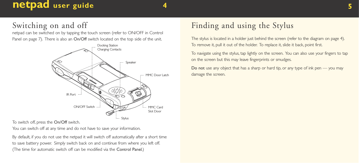 netpad user guide        4  Switching on and offnetpad can be switched on by tapping the touch screen (refer to ON/OFF in Control Panel on page 7).  There is also an On/Off switch located on the top side of the unit. To switch off, press the On/Off switch. You can switch off at any time and do not have to save your information.By default, if you do not use the netpad it will switch off automatically after a short time to save battery power.  Simply switch back on and continue from where you left off. (The time for automatic switch off can be modified via the Control Panel.)5Finding and using the StylusThe stylus is located in a holder just behind the screen (refer to the diagram on page 4).  To remove it, pull it out of the holder.  To replace it, slide it back, point first.To navigate using the stylus, tap lightly on the screen.  You can also use your fingers to tap on the screen but this may leave fingerprints or smudges. Do not use any object that has a sharp or hard tip, or any type of ink pen — you may damage the screen.