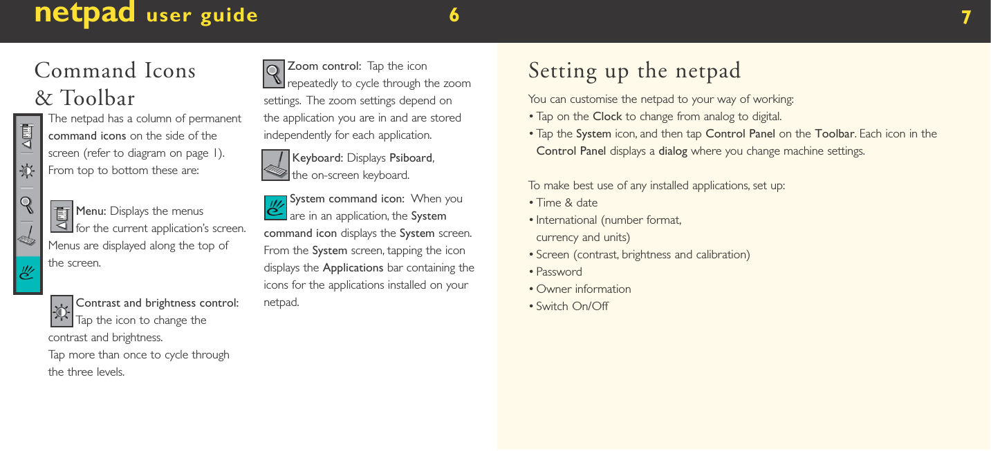 netpad user guide        6  Command Icons &amp; ToolbarThe netpad has a column of permanent command icons on the side of the screen (refer to diagram on page 1).  From top to bottom these are:Menu: Displays the menus for the current application’s screen.  Menus are displayed along the top of the screen.Contrast and brightness control:  Tap the icon to change the contrast and brightness. Tap more than once to cycle through the three levels.Zoom control:  Tap the icon repeatedly to cycle through the zoom settings.  The zoom settings depend on the application you are in and are stored independently for each application.Keyboard: Displays Psiboard, the on-screen keyboard. System command icon:  When you are in an application, the System command icon displays the System screen.  From the System screen, tapping the icon displays the Applications bar containing the icons for the applications installed on your netpad.7Setting up the netpadYou can customise the netpad to your way of working:•  Tap on the Clock to change from analog to digital.•  Tap the System icon, and then tap Control Panel on the Toolbar. Each icon in the Control Panel displays a dialog where you change machine settings.To make best use of any installed applications, set up:•  Time &amp; date •  International (number format, currency and units) •  Screen (contrast, brightness and calibration) •  Password •  Owner information•  Switch On/Off