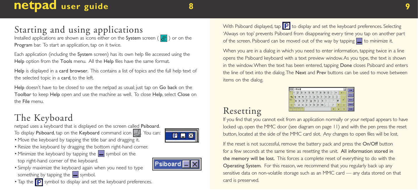 netpad user guide        8  Starting and using applicationsInstalled applications are shown as icons either on the System screen (   ) or on the Program bar.  To start an application, tap on it twice.Each application (including the System screen) has its own help file accessed using the Help option from the Tools menu.  All the Help files have the same format.Help is displayed in a card browser.  This contains a list of topics and the full help text of the selected topic in a card, to the left.Help doesn’t have to be closed to use the netpad as usual; just tap on Go back on the Toolbar to keep Help open and use the machine as well.  To close Help, select Close on the File menu.The Keyboardnetpad uses a keyboard that is displayed on the screen called Psiboard.  To display Psiboard, tap on the Keyboard command icon  .  You can:•  Move the keyboard by tapping the title bar and dragging it. •  Resize the keyboard by dragging the bottom right-hand corner.•  Minimize the keyboard by tapping the   symbol on the top right-hand corner of the keyboard. •  Simply maximize the keyboard again when you need to type something by tapping the   symbol.•  Tap the   symbol to display and set the keyboard preferences.9With Psiboard displayed, tap       to display and set the keyboard preferences. Selecting ‘Always on top’ prevents Psiboard from disappearing every time you tap on another part of the screen. Psiboard can be moved out of the way by tapping   to minimize it.When you are in a dialog in which you need to enter information, tapping twice in a line opens the Psiboard keyboard with a text preview window. As you type, the text is shown in the window. When the text has been entered, tapping Done closes Psiboard and enters the line of text into the dialog. The Next and Prev buttons can be used to move between items on the dialog.ResettingIf you find that you cannot exit from an application normally or your netpad appears to have locked up, open the MMC door (see diagram on page 11) and with the pen press the reset button, located at the side of the MMC card slot.  Any changes to open files will be lost.If the reset is not successful, remove the battery pack and press the On/Off button for a few seconds at the same time as resetting the unit.  All information stored in the memory will be lost.  This forces a complete reset of everything to do with the Operating System.  For this reason, we recommend that you regularly back up any sensitive data on non-volatile storage such as an MMC card — any data stored on that card is preserved. 