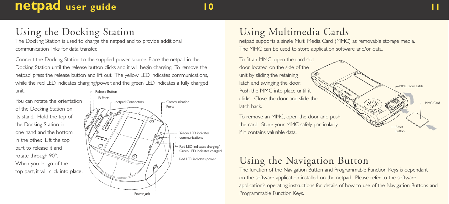 netpad user guide        10  Using the Docking StationThe Docking Station is used to charge the netpad and to provide additional communication links for data transfer.Connect the Docking Station to the supplied power source. Place the netpad in the Docking Station until the release button clicks and it will begin charging.  To remove the netpad, press the release button and lift out.  The yellow LED indicates communications, while the red LED indicates charging/power, and the green LED indicates a fully charged unit.You can rotate the orientation of the Docking Station on its stand.  Hold the top of the Docking Station in one hand and the bottom in the other.  Lift the top part to release it and rotate through 90°. When you let go of the top part, it will click into place.11Using Multimedia Cardsnetpad supports a single Multi Media Card (MMC) as removable storage media.  The MMC can be used to store application software and/or data. To fit an MMC, open the card slot door located on the side of the unit by sliding the retaining latch and swinging the door.  Push the MMC into place until it clicks.  Close the door and slide the latch back.To remove an MMC, open the door and push the card.  Store your MMC safely, particularly if it contains valuable data.Using the Navigation ButtonThe function of the Navigation Button and Programmable Function Keys is dependant on the software application installed on the netpad.  Please refer to the software application’s operating instructions for details of how to use of the Navigation Buttons and Programmable Function Keys.