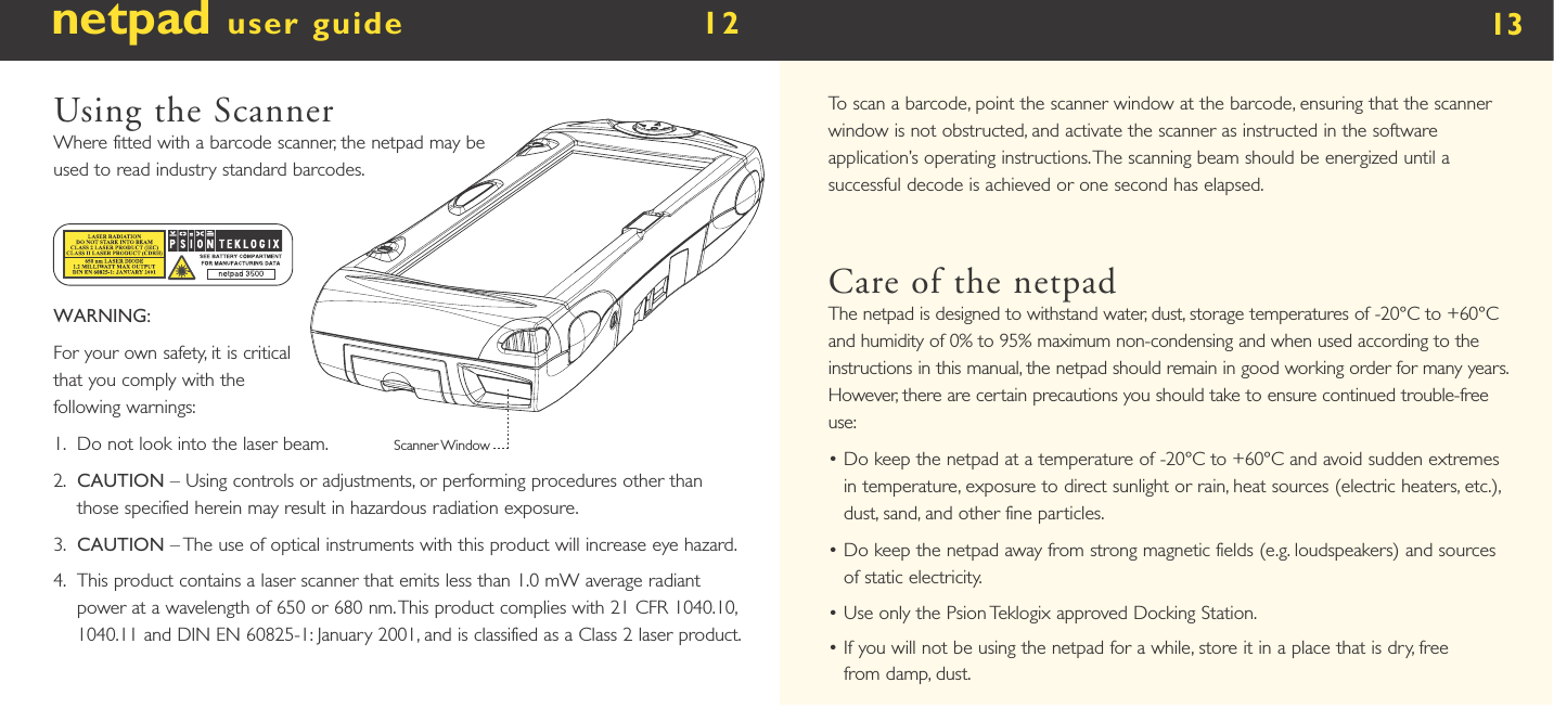 netpad user guide        12  Using the ScannerWhere fitted with a barcode scanner, the netpad may be used to read industry standard barcodes. WARNING:For your own safety, it is critical that you comply with the following warnings:1.    Do not look into the laser beam.2.    CAUTION – Using controls or adjustments, or performing procedures other than those specified herein may result in hazardous radiation exposure.3.    CAUTION – The use of optical instruments with this product will increase eye hazard.4.    This product contains a laser scanner that emits less than 1.0 mW average radiant power at a wavelength of 650 or 680 nm. This product complies with 21 CFR 1040.10, 1040.11 and DIN EN 60825-1: January 2001, and is classified as a Class 2 laser product.Scanner Window13To scan a barcode, point the scanner window at the barcode, ensuring that the scanner window is not obstructed, and activate the scanner as instructed in the software application’s operating instructions. The scanning beam should be energized until a successful decode is achieved or one second has elapsed. Care of the netpadThe netpad is designed to withstand water, dust, storage temperatures of -20°C to +60°C and humidity of 0% to 95% maximum non-condensing and when used according to the instructions in this manual, the netpad should remain in good working order for many years. However, there are certain precautions you should take to ensure continued trouble-free use:•  Do keep the netpad at a temperature of -20°C to +60°C and avoid sudden extremes in temperature, exposure to direct sunlight or rain, heat sources (electric heaters, etc.), dust, sand, and other fine particles.•  Do keep the netpad away from strong magnetic fields (e.g. loudspeakers) and sources of static electricity.•  Use only the Psion Teklogix approved Docking Station.•  If you will not be using the netpad for a while, store it in a place that is dry, free from damp, dust.