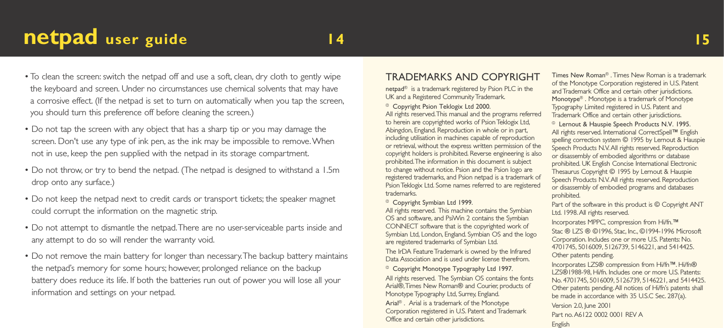 netpad user guide        14  •  To clean the screen: switch the netpad off and use a soft, clean, dry cloth to gently wipe the keyboard and screen. Under no circumstances use chemical solvents that may have a corrosive effect. (If the netpad is set to turn on automatically when you tap the screen, you should turn this preference off before cleaning the screen.)•  Do not tap the screen with any object that has a sharp tip or you may damage the screen. Don&apos;t use any type of ink pen, as the ink may be impossible to remove. When not in use, keep the pen supplied with the netpad in its storage compartment.•  Do not throw, or try to bend the netpad. (The netpad is designed to withstand a 1.5m drop onto any surface.)•  Do not keep the netpad next to credit cards or transport tickets; the speaker magnet could corrupt the information on the magnetic strip.•  Do not attempt to dismantle the netpad. There are no user-serviceable parts inside and any attempt to do so will render the warranty void.•  Do not remove the main battery for longer than necessary. The backup battery maintains the netpad’s memory for some hours; however, prolonged reliance on the backup battery does reduce its life. If both the batteries run out of power you will lose all your information and settings on your netpad.15TRADEMARKS AND COPYRIGHTnetpad® is a trademark registered by Psion PLC in the UK and a Registered Community Trademark.© Copyright Psion Teklogix Ltd 2000.All rights reserved. This manual and the programs referred to herein are copyrighted works of Psion Teklogix Ltd, Abingdon, England. Reproduction in whole or in part, including utilisation in machines capable of reproduction or retrieval, without the express written permission of the copyright holders is prohibited. Reverse engineering is also prohibited. The information in this document is subject to change without notice. Psion and the Psion logo are registered trademarks, and Psion netpad is a trademark of Psion Teklogix Ltd. Some names referred to are registered trademarks.© Copyright Symbian Ltd 1999.All rights reserved.  This machine contains the Symbian OS and software, and PsiWin 2 contains the Symbian CONNECT software that is the copyrighted work of Symbian Ltd, London, England. Symbian OS and the logo are registered trademarks of Symbian Ltd.The IrDA Feature Trademark is owned by the Infrared Data Association and is used under license therefrom.© Copyright Monotype Typography Ltd 1997.All rights reserved.  The Symbian OS contains the fonts Arial®, Times New Roman® and Courier, products of Monotype Typography Ltd, Surrey, England.Arial®.  Arial is a trademark of the Monotype Corporation registered in U.S. Patent and Trademark Office and certain other jurisdictions.Times New Roman®. Times New Roman is a trademark of the Monotype Corporation registered in U.S. Patent and Trademark Office and certain other jurisdictions. Monotype®. Monotype is a trademark of Monotype Typography Limited registered in U.S. Patent and Trademark Office and certain other jurisdictions.© Lernout &amp; Hauspie Speech Products N.V. 1995.All rights reserved. International CorrectSpell™ English spelling correction system © 1995 by Lernout &amp; Hauspie Speech Products N.V. All rights reserved. Reproduction or disassembly of embodied algorithms or database prohibited. UK English Concise International Electronic Thesaurus Copyright © 1995 by Lernout &amp; Hauspie Speech Products N.V. All rights reserved. Reproduction or disassembly of embodied programs and databases prohibited.Part of the software in this product is © Copyright ANT Ltd. 1998. All rights reserved.Incorporates MPPC‚ compression from Hi/fn.™Stac ® LZS ® ©1996, Stac, Inc., ©1994-1996 Microsoft Corporation. Includes one or more U.S. Patents: No. 4701745, 5016009, 5126739, 5146221, and 5414425. Other patents pending.Incorporates LZS® compression from Hi/fn™. Hi/fn® LZS®1988-98, Hi/fn. Includes one or more U.S. Patents: No. 4701745, 5016009, 5126739, 5146221, and 5414425. Other patents pending. All notices of Hi/fn’s patents shall be made in accordance with 35 U.S.C Sec. 287(a).Version 2.0, June 2001Part no. A6122 0002 0001 REV AEnglish