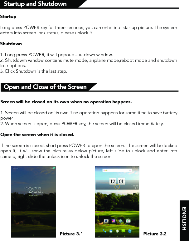 ENGLISHStartup and ShutdownOpen and Close of the ScreenStartupLong press POWER key for three seconds, you can enter into startup picture. The system enters into screen lock status, please unlock it.Shutdown1. Long press POWER, it will popoup shutdown window.2. Shutdowm window contains mute mode, airplane mode,reboot mode and shutdown four options.3. Click Shutdown is the last step.Screen will be closed on its own when no operation happens.1. Screen will be closed on its own if no operation happens for some time to save battery power 2. When screen is open, press POWER key, the screen will be closed immediately.Open the screen when it is closed.If the screen is closed, short press POWER to open the screen. The screen will be locked open it, it will show the picture as below picture, left slide to unlock and enter into camera, right slide the unlock icon to unlock the screen.Picture 3.1 Picture 3.2