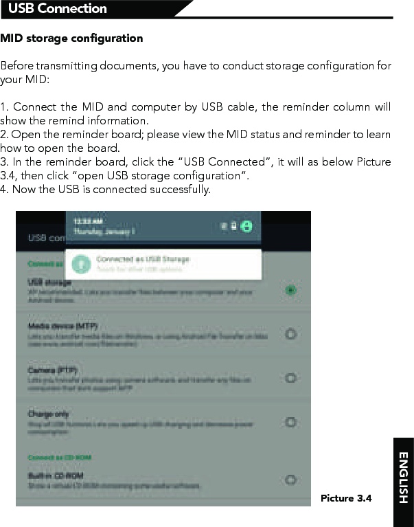    ENGLISHUSB ConnectionPicture 3.4MID storage conﬁgurationBefore transmitting documents, you have to conduct storage configuration for your MID: 1. Connect the MID and computer by USB cable, the reminder column will show the remind information.2. Open the reminder board; please view the MID status and reminder to learn how to open the board.3. In the reminder board, click the “USB Connected”, it will as below Picture 3.4, then click “open USB storage configuration”.4. Now the USB is connected successfully.