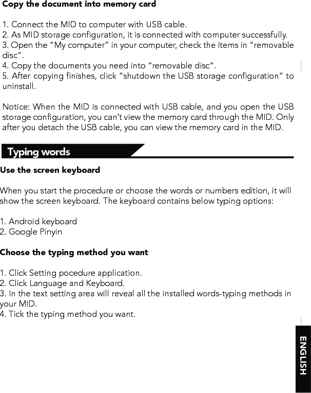 ENGLISHTyping wordsCopy the document into memory card1. Connect the MID to computer with USB cable.2. As MID storage configuration, it is connected with computer successfully. 3. Open the “My computer” in your computer, check the items in “removable disc”.4. Copy the documents you need into “removable disc”.5. After copying finishes, click “shutdown the USB storage configuration” to uninstall.Notice: When the MID is connected with USB cable, and you open the USB storage configuration, you can’t view the memory card through the MID. Only after you detach the USB cable, you can view the memory card in the MID.Use the screen keyboardWhen you start the procedure or choose the words or numbers edition, it will show the screen keyboard. The keyboard contains below typing options:1. Android keyboard2. Google Pinyin Choose the typing method you want1. Click Setting pocedure application.2. Click Language and Keyboard.3. In the text setting area will reveal all the installed words-typing methods in your MID. 4. Tick the typing method you want.