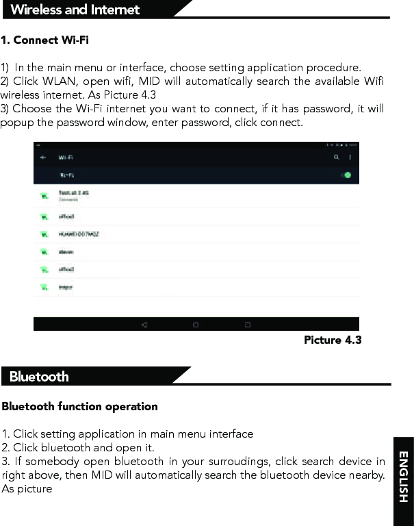 ENGLISHWireless and Internet1. Connect Wi-Fi1)  In the main menu or interface, choose setting application procedure.2) Click WLAN, open wifi, MID will automatically search the available Wifi wireless internet. As Picture 4.33) Choose the Wi-Fi internet you want to connect, if it has password, it will popup the password window, enter password, click connect.BluetoothBluetooth function operation1. Click setting application in main menu interface2. Click bluetooth and open it. 3. If somebody open bluetooth in your surroudings, click search device in right above, then MID will automatically search the bluetooth device nearby. As picturePicture 4.3