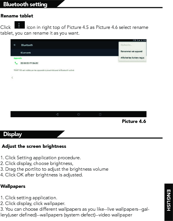 ENGLISHPicture 4.6Rename tablet Click             icon in right top of Picture 4.5 as Picture 4.6 select rename tablet, you can rename it as you want.Bluetooth settingDisplay  Adjust the screen brightness1. Click Setting application procedure.2. Click display, choose brightness, 3. Drag the portlito to adjust the brightness volume4. Click OK after brightness is adjusted.Wallpapers1. Click setting application.2. Click display, click wallpaper.3. You can choose different wallpapers as you like--live wallpapers--gal-lery(user defined)--wallpapers (system defect)--video wallpaper