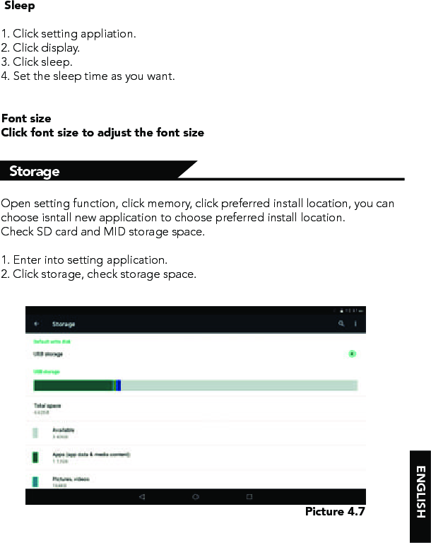 ENGLISHStorage  Sleep1. Click setting appliation.2. Click display.3. Click sleep.4. Set the sleep time as you want.Font sizeClick font size to adjust the font sizeOpen setting function, click memory, click preferred install location, you can choose isntall new application to choose preferred install location.Check SD card and MID storage space.1. Enter into setting application.2. Click storage, check storage space.Picture 4.7