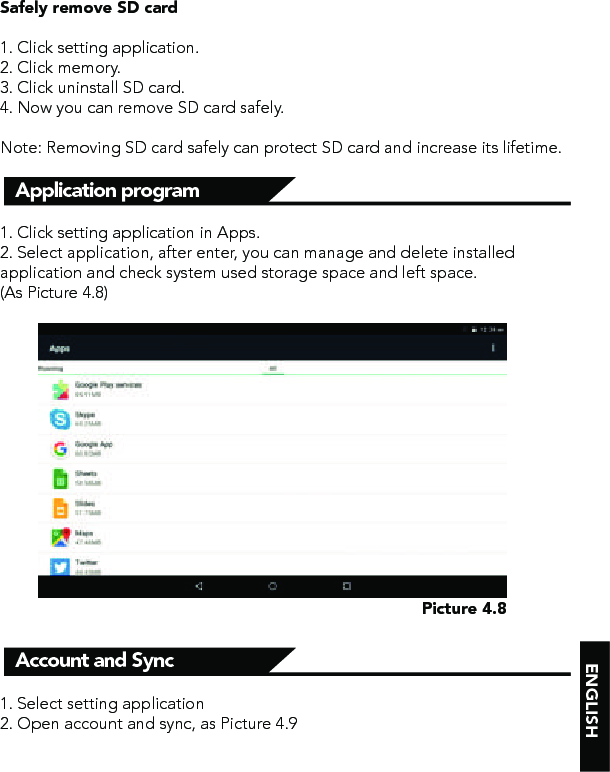 ENGLISHSafely remove SD card1. Click setting application.2. Click memory.3. Click uninstall SD card.4. Now you can remove SD card safely.Note: Removing SD card safely can protect SD card and increase its lifetime.1. Click setting application in Apps.2. Select application, after enter, you can manage and delete installed application and check system used storage space and left space. (As Picture 4.8)Application program Account and Sync1. Select setting application2. Open account and sync, as Picture 4.9Picture 4.8