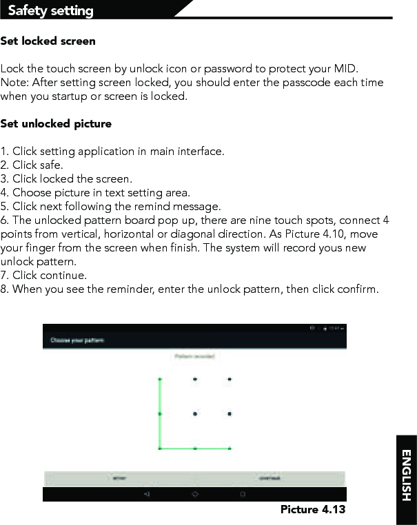 Safety settingSet locked screenLock the touch screen by unlock icon or password to protect your MID.Note: After setting screen locked, you should enter the passcode each time when you startup or screen is locked. Set unlocked picture1. Click setting application in main interface.2. Click safe.3. Click locked the screen. 4. Choose picture in text setting area.5. Click next following the remind message.6. The unlocked pattern board pop up, there are nine touch spots, connect 4 points from vertical, horizontal or diagonal direction. As Picture 4.10, move your finger from the screen when finish. The system will record yous new unlock pattern.7. Click continue.8. When you see the reminder, enter the unlock pattern, then click confirm.Picture 4.13