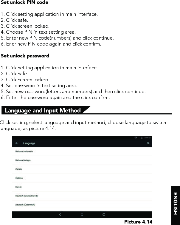 Language and Input MethodSet unlock PIN code1. Click setting application in main interface.2. Click safe.3. Click screen locked.4. Choose PIN in text setting area. 5. Enter new PIN code(numbers) and click continue.6. Ener new PIN code again and click confirm.Set unlock password1. Click setting application in main interface. 2. Click safe.3. Click screen locked.4. Set password in text seting area.5. Set new password(letters and numbers) and then click continue.6. Enter the password again and the click confirm.Click setting, select language and input method, choose language to switch language, as picture 4.14. Picture 4.14