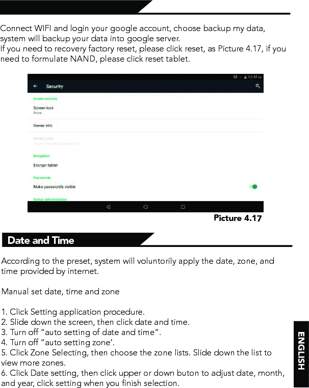 Backup and ResetConnect WIFI and login your google account, choose backup my data, system will backup your data into google server. If you need to recovery factory reset, please click reset, as Picture 4.17, if you need to formulate NAND, please click reset tablet.Date and TimeAccording to the preset, system will voluntorily apply the date, zone, and time provided by internet.Manual set date, time and zone1. Click Setting application procedure.2. Slide down the screen, then click date and time.3. Turn off “auto setting of date and time”.4. Turn off “auto setting zone’.5. Click Zone Selecting, then choose the zone lists. Slide down the list to view more zones.6. Click Date setting, then click upper or down buton to adjust date, month, and year, click setting when you finish selection.Picture 4.17