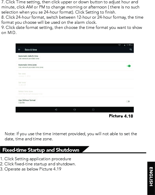 Fixed-time Startup and Shutdown 7. Click Time setting, then click upper or down button to adjust hour and minute, click AM or PM to change morning or afternoon ( there is no such selection when you se 24-hour format). Click Setting to finish.8. Click 24-hour format, switch between 12-hour or 24-hour formay, the time format you choose will be used on the alarm clock.9. Click date format setting, then choose the time format you want to show on MID.Picture 4.18Note: If you use the time internet provided, you will not able to set the date, time and time zone.1. Click Setting application procedure2. Click fixed-tine startup and shutdown. 3. Operate as below Picture 4.19