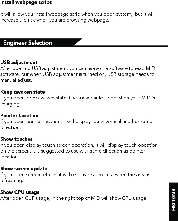 Engineer SelectionInstall webpage scriptIt will allow you install webpage scrip when you open system,, but it will increase the risk when you are browsing webpage.USB adjustment After opening USB adjustment, you can use some software to read MID software, but when USB adjustment is turned on, USB storage needs to manual adjust.Keep awaken stateIf you open keep awaken state, it wll never auto sleep when your MID is charging.Pointer LocationIf you open pointer location, it will display touch vertical and horizontal direction.Show touchesIf you open display touch screen operation, it will display touch opeation on the screen. It is suggested to use with same direction as pointer location.Show screen updateIf you open screen refresh, it will display related area when the area is refreshing.Show CPU usageAfter open CUP usage, in the right top of MID will show CPU usage 
