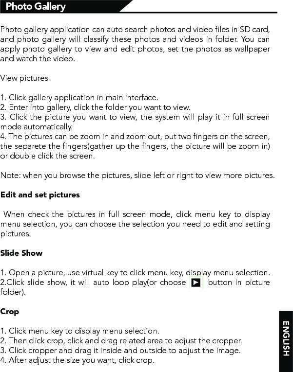 Photo GalleryPhoto gallery application can auto search photos and video files in SD card, and photo gallery will classify these photos and videos in folder. You can apply photo gallery to view and edit photos, set the photos as wallpaper and watch the video.View pictures1. Click gallery application in main interface.2. Enter into gallery, click the folder you want to view.3. Click the picture you want to view, the system will play it in full screen mode automatically. 4. The pictures can be zoom in and zoom out, put two fingers on the screen, the separete the fingers(gather up the fingers, the picture will be zoom in) or double click the screen.Note: when you browse the pictures, slide left or right to view more pictures.Edit and set pictures  When check the pictures in full screen mode, click menu key to display menu selection, you can choose the selection you need to edit and setting pictures.Slide Show1. Open a picture, use virtual key to click menu key, display menu selection.2.Click slide show, it will auto loop play(or choose       button in picture folder).Crop1. Click menu key to display menu selection.2. Then click crop, click and drag related area to adjust the cropper.3. Click cropper and drag it inside and outside to adjust the image.4. After adjust the size you want, click crop.ENGLISH