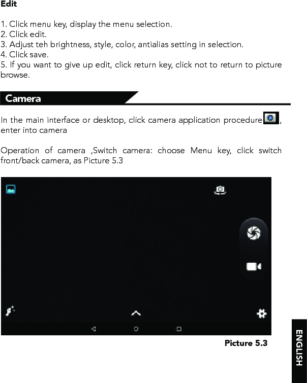 Edit1. Click menu key, display the menu selection. 2. Click edit.3. Adjust teh brightness, style, color, antialias setting in selection. 4. Click save.5. If you want to give up edit, click return key, click not to return to picture browse.In the main interface or desktop, click camera application procedure      , enter into cameraOperation of camera ,Switch camera: choose Menu key, click switch front/back camera, as Picture 5.3CameraPicture 5.3 ENGLISH