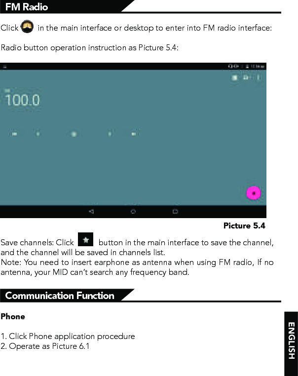 ENGLISHClick         in the main interface or desktop to enter into FM radio interface:Radio button operation instruction as Picture 5.4:Save channels: Click            button in the main interface to save the channel, and the channel will be saved in channels list.Note: You need to insert earphone as antenna when using FM radio, If no antenna, your MID can’t search any frequency band.FM RadioPicture 5.4Phone1. Click Phone application procedure2. Operate as Picture 6.1Communication Function