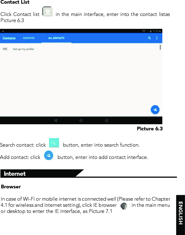 ENGLISHPicture 6.3BrowserIn case of Wi-Fi or mobile internet is connected well (Please refer to Chapter 4.1 for wireless and internet setting), click IE browser              in the main menu or desktop to enter the IE interface, as Picture 7.1InternetContact ListClick Contact list         in the main interface, enter into the contact listas Picture 6.3Search contact: click             button, enter into search function. Add contact: click             button, enter into add contact interface.