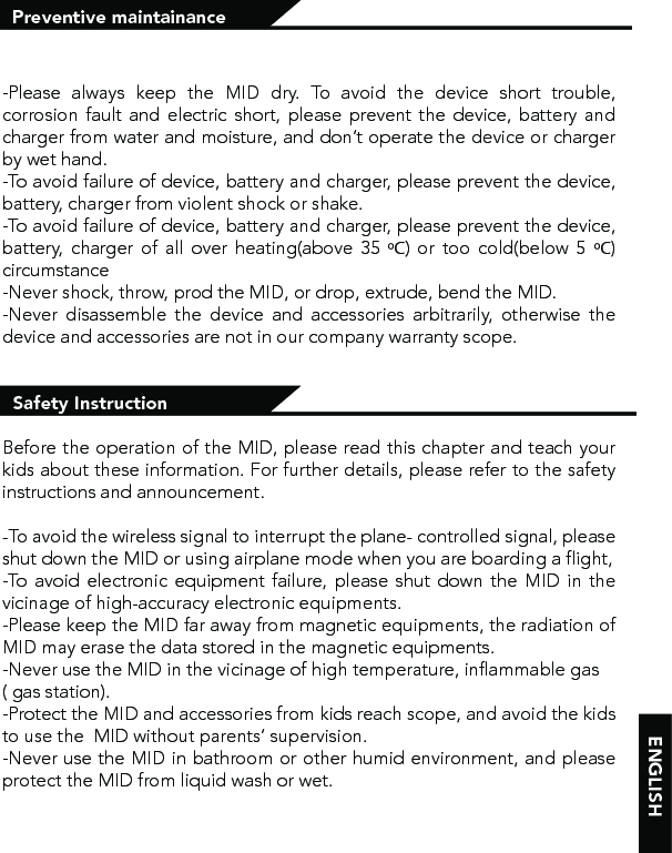 Preventive maintainance -Please always keep the MID dry. To avoid the device short trouble, corrosion fault and electric short, please prevent the device, battery and charger from water and moisture, and don’t operate the device or charger by wet hand. -To avoid failure of device, battery and charger, please prevent the device, battery, charger from violent shock or shake.-To avoid failure of device, battery and charger, please prevent the device, battery, charger of all over heating(above 35 ºC) or too cold(below 5 ºC) circumstance-Never shock, throw, prod the MID, or drop, extrude, bend the MID.-Never disassemble the device and accessories arbitrarily, otherwise the device and accessories are not in our company warranty scope.  Safety InstructionBefore the operation of the MID, please read this chapter and teach your kids about these information. For further details, please refer to the safety instructions and announcement.-To avoid the wireless signal to interrupt the plane- controlled signal, please shut down the MID or using airplane mode when you are boarding a flight, -To avoid electronic equipment failure, please shut down the MID in the vicinage of high-accuracy electronic equipments.-Please keep the MID far away from magnetic equipments, the radiation of MID may erase the data stored in the magnetic equipments.-Never use the MID in the vicinage of high temperature, inflammable gas ( gas station). -Protect the MID and accessories from kids reach scope, and avoid the kids to use the  MID without parents’ supervision.-Never use the MID in bathroom or other humid environment, and please protect the MID from liquid wash or wet.ENGLISH