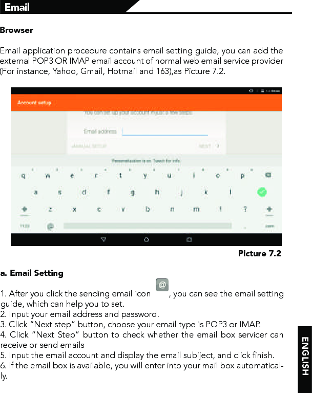 ENGLISHPicture 7.2BrowserEmail application procedure contains email setting guide, you can add the external POP3 OR IMAP email account of normal web email service provider (For instance, Yahoo, Gmail, Hotmail and 163),as Picture 7.2.a. Email Setting 1. After you click the sending email icon        , you can see the email setting guide, which can help you to set. 2. Input your email address and password.3. Click “Next step” button, choose your email type is POP3 or IMAP.4. Click “Next Step” button to check whether the email box servicer can receive or send emails5. Input the email account and display the email subiject, and click finish.6. If the email box is available, you will enter into your mail box automatical-ly.Email