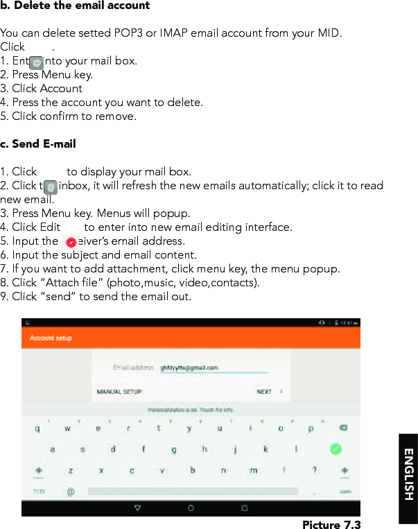 ENGLISHPicture 7.3b. Delete the email accountYou can delete setted POP3 or IMAP email account from your MID.Click         .1. Enter into your mail box.2. Press Menu key.3. Click Account4. Press the account you want to delete.5. Click confirm to remove.c. Send E-mail1. Click          to display your mail box.2. Click the inbox, it will refresh the new emails automatically; click it to read new email.3. Press Menu key. Menus will popup.4. Click Edit        to enter into new email editing interface.5. Input the receiver’s email address. 6. Input the subject and email content.7. If you want to add attachment, click menu key, the menu popup.8. Click “Attach file” (photo,music, video,contacts).9. Click “send” to send the email out.