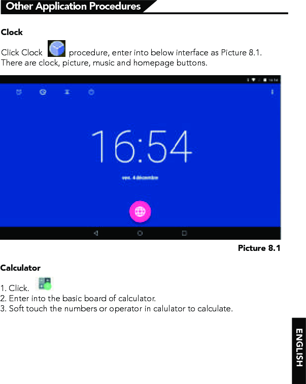 ENGLISHOther Application ProceduresPicture 8.1ClockClick Clock            procedure, enter into below interface as Picture 8.1.There are clock, picture, music and homepage buttons.Calculator1. Click.  2. Enter into the basic board of calculator.3. Soft touch the numbers or operator in calulator to calculate.