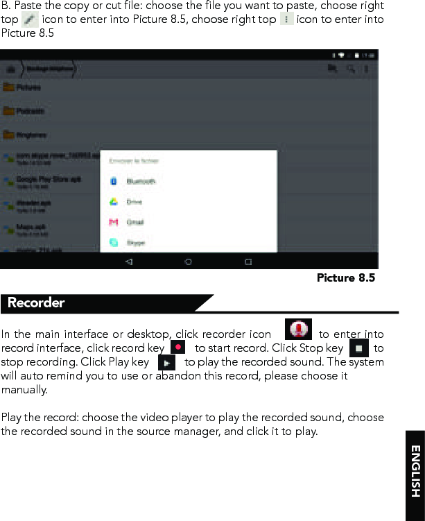 ENGLISHPicture 8.5B. Paste the copy or cut file: choose the file you want to paste, choose right top        icon to enter into Picture 8.5, choose right top       icon to enter into Picture 8.5In the main interface or desktop, click recorder icon            to enter into record interface, click record key            to start record. Click Stop key            to stop recording. Click Play key              to play the recorded sound. The system will auto remind you to use or abandon this record, please choose it  manually.Play the record: choose the video player to play the recorded sound, choose the recorded sound in the source manager, and click it to play.Recorder