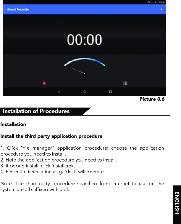 ENGLISHPicture 8.6InstallationInstall the third party application procedure      1. Click “file manager” application procedure; choose the application procedure you need to install.2. Hold the application procedure you need to install.3. It popup install, click install apk.4. Finish the installation as guide, it will operate. Note: The third party procedure searched from internet to use on the system are all suffixed with .apk.Installation of Procedures