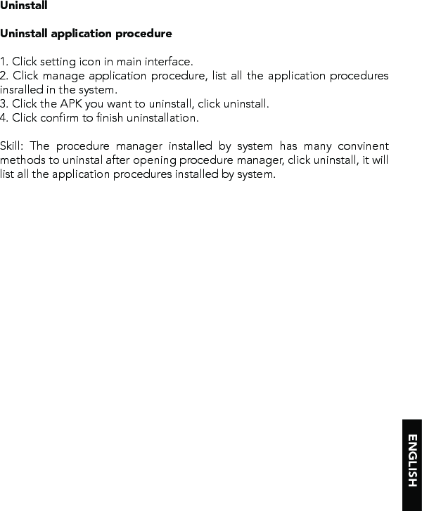 ENGLISHUninstallUninstall application procedure1. Click setting icon in main interface.2. Click manage application procedure, list all the application procedures insralled in the system.3. Click the APK you want to uninstall, click uninstall. 4. Click confirm to finish uninstallation.Skill: The procedure manager installed by system has many convinent methods to uninstal after opening procedure manager, click uninstall, it will list all the application procedures installed by system.