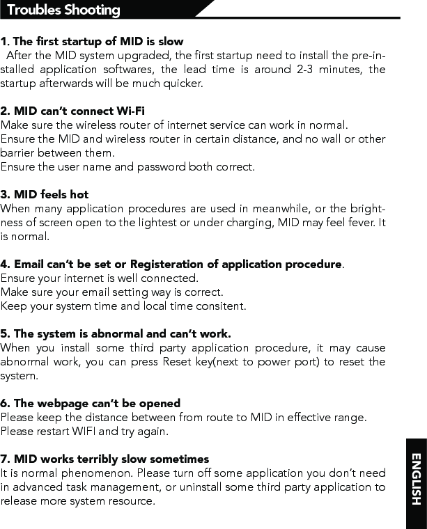 1．The ﬁrst startup of MID is slow  After the MID system upgraded, the first startup need to install the pre-in-stalled application softwares, the lead time is around 2-3 minutes, the startup afterwards will be much quicker.2. MID can’t connect Wi-FiMake sure the wireless router of internet service can work in normal.Ensure the MID and wireless router in certain distance, and no wall or other barrier between them.Ensure the user name and password both correct.3. MID feels hotWhen many application procedures are used in meanwhile, or the bright-ness of screen open to the lightest or under charging, MID may feel fever. It is normal.4. Email can’t be set or Registeration of application procedure.Ensure your internet is well connected.Make sure your email setting way is correct.Keep your system time and local time consitent. 5. The system is abnormal and can’t work.When you install some third party application procedure, it may cause abnormal work, you can press Reset key(next to power port) to reset the system. 6. The webpage can’t be openedPlease keep the distance between from route to MID in effective range.Please restart WIFI and try again.7. MID works terribly slow sometimesIt is normal phenomenon. Please turn off some application you don’t need in advanced task management, or uninstall some third party application to release more system resource.Troubles Shooting