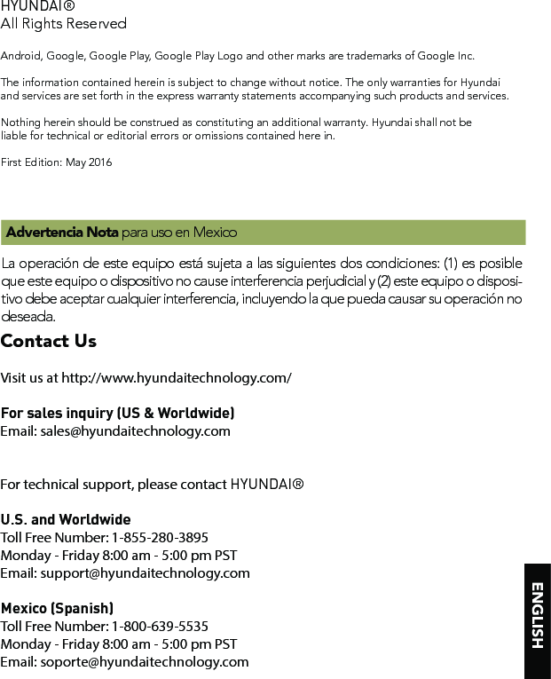 HYUNDAI®All Rights ReservedAndroid, Google, Google Play, Google Play Logo and other marks are trademarks of Google Inc.The information contained herein is subject to change without notice. The only warranties for Hyundaiand services are set forth in the express warranty statements accompanying such products and services. Nothing herein should be construed as constituting an additional warranty. Hyundai shall not be liable for technical or editorial errors or omissions contained here in.First Edition: May 2016La operación de este equipo está sujeta a las siguientes dos condiciones: (1) es posible que este equipo o dispositivo no cause interferencia perjudicial y (2) este equipo o disposi-tivo debe aceptar cualquier interferencia, incluyendo la que pueda causar su operación no deseada. Advertencia Nota para uso en MexicoContact UsContact UsVisit us at http://www.hyundaitechnology.com/For sales inquiry (US &amp; Worldwide)Email: sales@hyundaitechnology.comFor technical support, please contact HYUNDAI®U.S. and WorldwideToll Free Number: 1-855-280-3895Monday - Friday 8:00 am - 5:00 pm PSTEmail: support@hyundaitechnology.comMexico (Spanish)Toll Free Number: 1-800-639-5535Monday - Friday 8:00 am - 5:00 pm PSTEmail: soporte@hyundaitechnology.com
