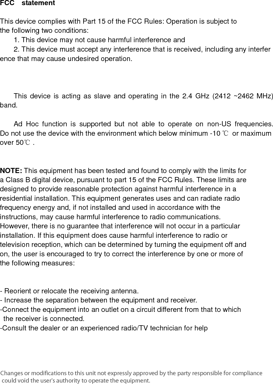      FCC  statement   This device complies with Part 15 of the FCC Rules: Operation is subject to  the following two conditions:   1. This device may not cause harmful interference and   2. This device must accept any interference that is received, including any interference that may cause undesired operation.            This device is acting as slave and operating in the 2.4 GHz (2412 ~2462 MHz) band.     Ad Hoc function is supported but not able to operate on non-US frequencies. Do not use the device with the environment which below minimum -10 ℃ or maximum over 50℃ .     NOTE: This equipment has been tested and found to comply with the limits for a Class B digital device, pursuant to part 15 of the FCC Rules. These limits are designed to provide reasonable protection against harmful interference in a residential installation. This equipment generates uses and can radiate radio frequency energy and, if not installed and used in accordance with the instructions, may cause harmful interference to radio communications. However, there is no guarantee that interference will not occur in a particular installation. If this equipment does cause harmful interference to radio or television reception, which can be determined by turning the equipment off and on, the user is encouraged to try to correct the interference by one or more of the following measures:      - Reorient or relocate the receiving antenna. - Increase the separation between the equipment and receiver.   -Connect the equipment into an outlet on a circuit different from that to which the receiver is connected.   -Consult the dealer or an experienced radio/TV technician for help Changes or modifications to this unit not expressly approved by the party responsible for compliance could void the user&apos;s authority to operate the equipment.