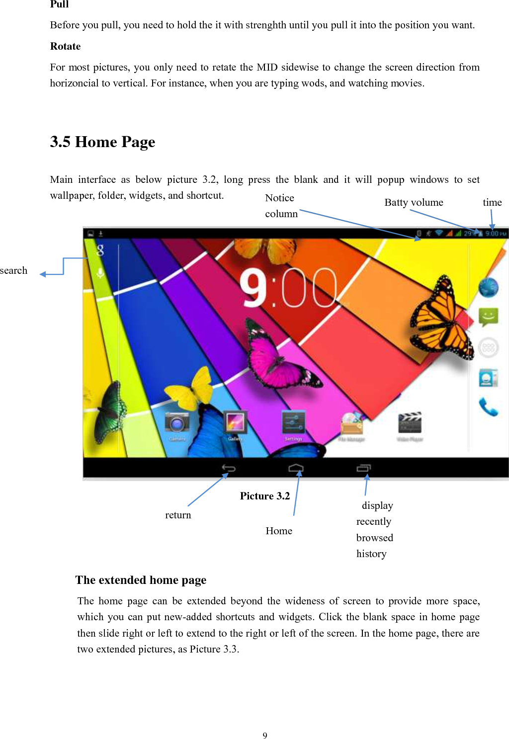      9 Pull   Before you pull, you need to hold the it with strenghth until you pull it into the position you want. Rotate For most pictures, you only need to retate the MID sidewise to change the screen direction from horizoncial to vertical. For instance, when you are typing wods, and watching movies.  3.5 Home Page Main  interface  as  below  picture  3.2,  long  press  the  blank  and  it  will  popup  windows  to  set wallpaper, folder, widgets, and shortcut.   Picture 3.2    The extended home page     The  home  page  can  be  extended  beyond  the  wideness  of  screen  to  provide  more  space, which you  can put  new-added shortcuts and widgets. Click the blank  space in home  page then slide right or left to extend to the right or left of the screen. In the home page, there are two extended pictures, as Picture 3.3. search   display recently browsed history    Home   return time Batty volume Notice column  