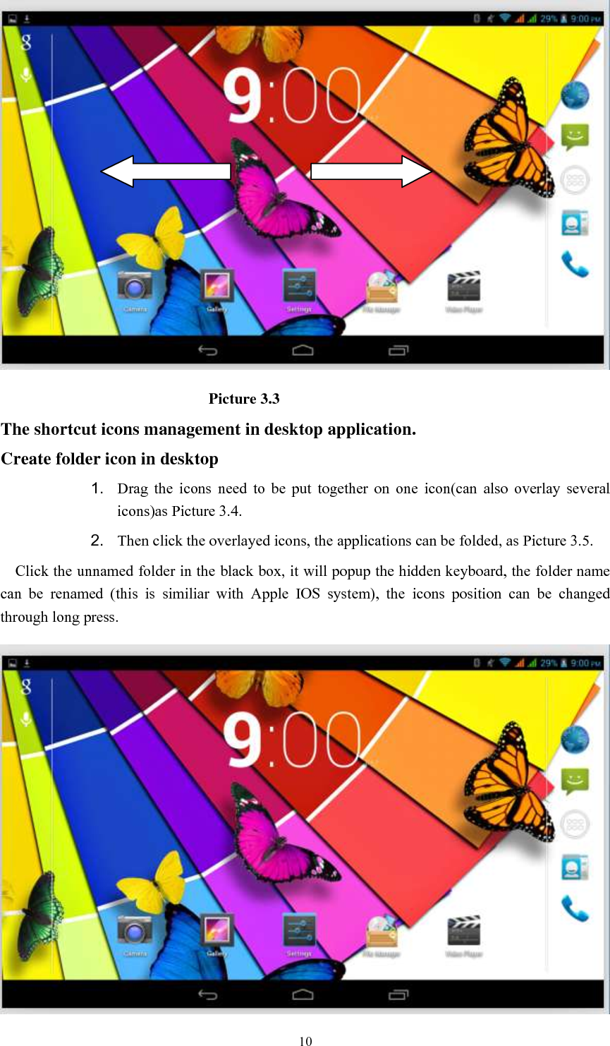      10                             Picture 3.3 The shortcut icons management in desktop application. Create folder icon in desktop 1. Drag  the  icons  need  to  be  put  together  on  one  icon(can  also  overlay  several icons)as Picture 3.4.   2. Then click the overlayed icons, the applications can be folded, as Picture 3.5. Click the unnamed folder in the black box, it will popup the hidden keyboard, the folder name can  be  renamed  (this  is  similiar  with  Apple  IOS  system),  the  icons  position  can  be  changed through long press.  