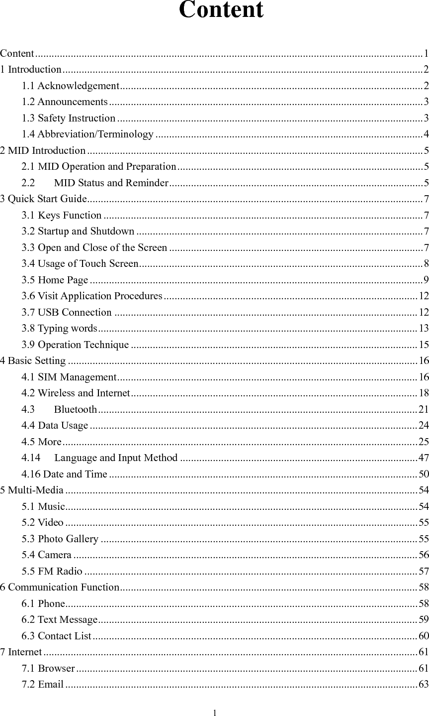      1   Content Content .............................................................................................................................................. 1 1 Introduction .................................................................................................................................... 2 1.1 Acknowledgement ............................................................................................................... 2 1.2 Announcements ................................................................................................................... 3 1.3 Safety Instruction ................................................................................................................ 3 1.4 Abbreviation/Terminology .................................................................................................. 4 2 MID Introduction ........................................................................................................................... 5 2.1 MID Operation and Preparation .......................................................................................... 5 2.2 MID Status and Reminder ............................................................................................. 5 3 Quick Start Guide ........................................................................................................................... 7 3.1 Keys Function ..................................................................................................................... 7 3.2 Startup and Shutdown ......................................................................................................... 7 3.3 Open and Close of the Screen ............................................................................................. 7 3.4 Usage of Touch Screen ........................................................................................................ 8 3.5 Home Page .......................................................................................................................... 9 3.6 Visit Application Procedures ............................................................................................. 12 3.7 USB Connection ............................................................................................................... 12 3.8 Typing words ..................................................................................................................... 13 3.9 Operation Technique ......................................................................................................... 15 4 Basic Setting ................................................................................................................................ 16 4.1 SIM Management .............................................................................................................. 16 4.2 Wireless and Internet ......................................................................................................... 18 4.3 Bluetooth ..................................................................................................................... 21 4.4 Data Usage ........................................................................................................................ 24 4.5 More .................................................................................................................................. 25 4.14 Language and Input Method ....................................................................................... 47 4.16 Date and Time ................................................................................................................. 50 5 Multi-Media ................................................................................................................................. 54 5.1 Music ................................................................................................................................. 54 5.2 Video ................................................................................................................................. 55 5.3 Photo Gallery .................................................................................................................... 55 5.4 Camera .............................................................................................................................. 56 5.5 FM Radio .......................................................................................................................... 57 6 Communication Function ............................................................................................................. 58 6.1 Phone ................................................................................................................................. 58 6.2 Text Message ..................................................................................................................... 59 6.3 Contact List ....................................................................................................................... 60 7 Internet ......................................................................................................................................... 61 7.1 Browser ............................................................................................................................. 61 7.2 Email ................................................................................................................................. 63 