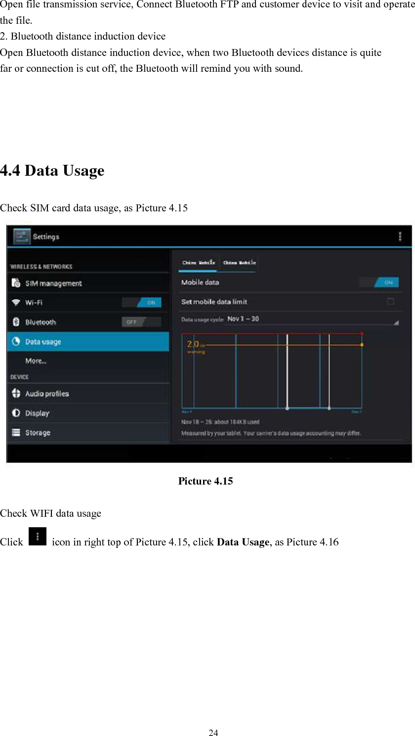      24 Open file transmission service, Connect Bluetooth FTP and customer device to visit and operate the file. 2. Bluetooth distance induction device Open Bluetooth distance induction device, when two Bluetooth devices distance is quite                     far or connection is cut off, the Bluetooth will remind you with sound.     4.4 Data Usage Check SIM card data usage, as Picture 4.15                                                                  Picture 4.15  Check WIFI data usage Click    icon in right top of Picture 4.15, click Data Usage, as Picture 4.16 