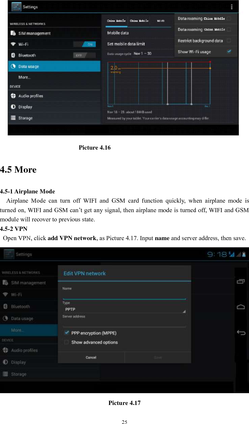      25                                                    Picture 4.16 4.5 More   4.5-1 Airplane Mode   Airplane  Mode  can  turn  off  WIFI  and  GSM  card  function  quickly,  when  airplane  mode  is turned on, WIFI and GSM can’t get any signal, then airplane mode is turned off, WIFI and GSM module will recover to previous state. 4.5-2 VPN   Open VPN, click add VPN network, as Picture 4.17. Input name and server address, then save.  Picture 4.17 