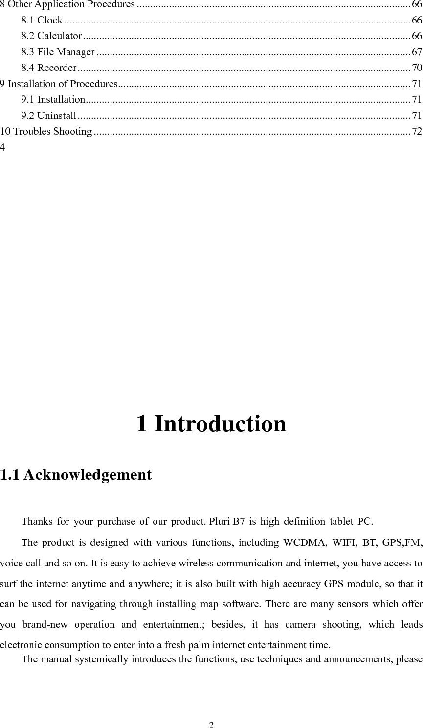       2 8 Other Application Procedures ...................................................................................................... 66 8.1 Clock ................................................................................................................................. 66 8.2 Calculator .......................................................................................................................... 66 8.3 File Manager ..................................................................................................................... 67 8.4 Recorder ............................................................................................................................ 70 9 Installation of Procedures ............................................................................................................. 71 9.1 Installation ......................................................................................................................... 71 9.2 Uninstall ............................................................................................................................ 71 10 Troubles Shooting ...................................................................................................................... 72 4       1 Introduction 1.1 Acknowledgement     Thanks  for  your  purchase  of  our  product. Pluri B7  is  high  definition  tablet  PC. The  product  is  designed  with  various  functions,  including  WCDMA,  WIFI,  BT,  GPS,FM, voice call and so on. It is easy to achieve wireless communication and internet, you have access to surf the internet anytime and anywhere; it is also built with high accuracy GPS module, so that it can be used for navigating through installing map software. There are many sensors which offer you  brand-new  operation  and  entertainment;  besides,  it  has  camera  shooting,  which  leads electronic consumption to enter into a fresh palm internet entertainment time.   The manual systemically introduces the functions, use techniques and announcements, please 