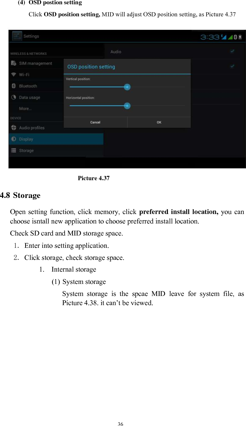      36 (4) OSD postion setting Click OSD position setting, MID will adjust OSD position setting, as Picture 4.37                             Picture 4.37 4.8 Storage Open setting function, click memory, click preferred install location, you  can choose isntall new application to choose preferred install location. Check SD card and MID storage space. 1. Enter into setting application. 2. Click storage, check storage space. 1. Internal storage (1) System storage System  storage  is  the  spcae  MID  leave  for  system  file,  as Picture 4.38. it can’t be viewed. 