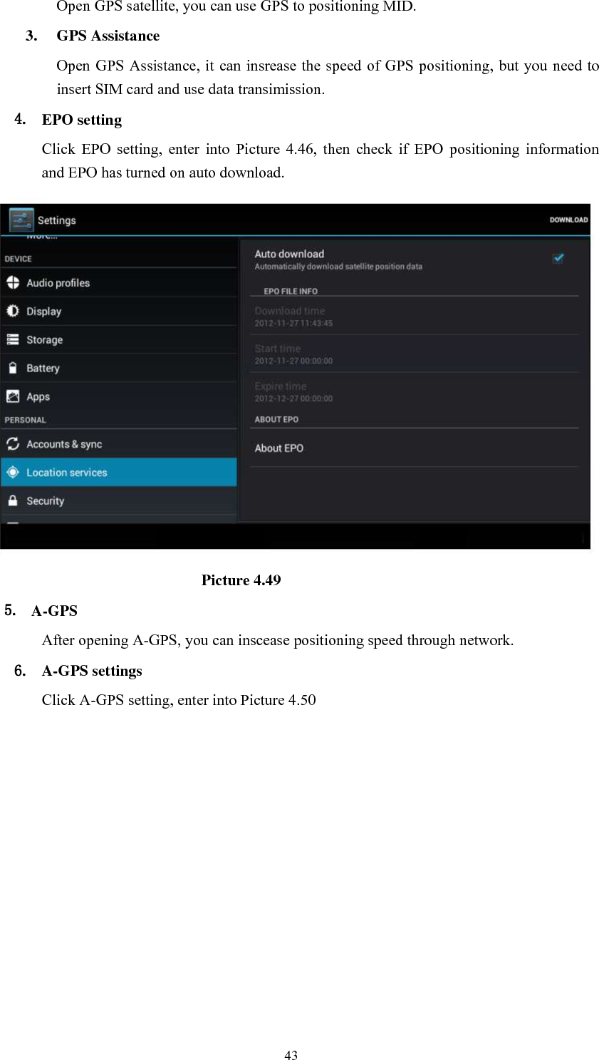      43 Open GPS satellite, you can use GPS to positioning MID. 3. GPS Assistance Open GPS Assistance, it  can insrease the speed of GPS positioning, but you need to insert SIM card and use data transimission. 4. EPO setting Click  EPO  setting,  enter  into  Picture  4.46,  then  check  if  EPO  positioning  information and EPO has turned on auto download.                                                          Picture 4.49 5. A-GPS After opening A-GPS, you can inscease positioning speed through network. 6. A-GPS settings Click A-GPS setting, enter into Picture 4.50 