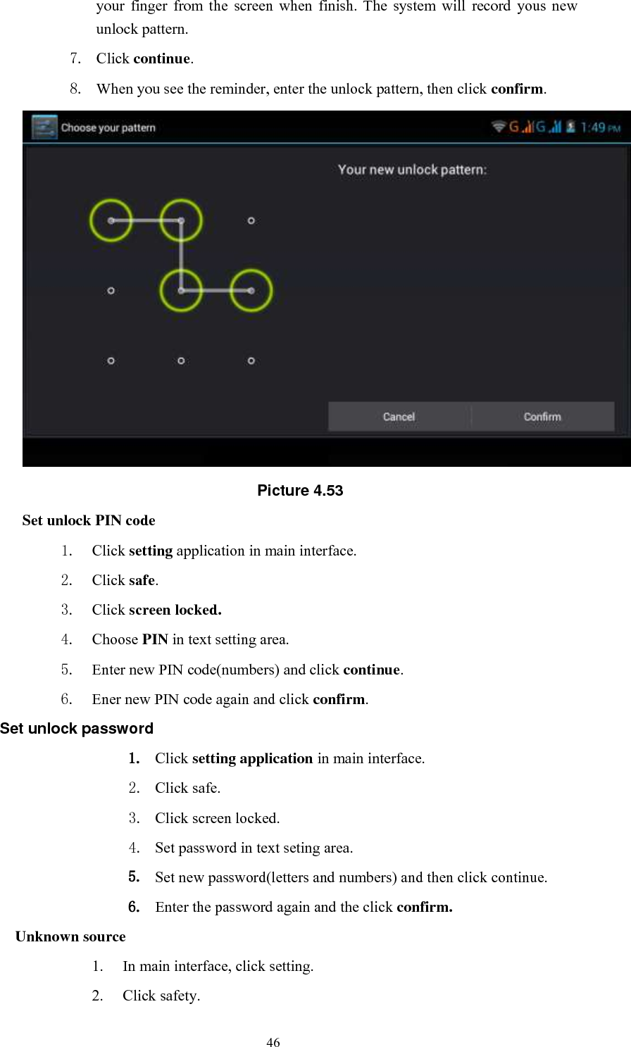      46 your  finger  from  the  screen  when  finish.  The  system  will  record  yous  new unlock pattern. 7. Click continue. 8. When you see the reminder, enter the unlock pattern, then click confirm.  Picture 4.53 Set unlock PIN code 1. Click setting application in main interface. 2. Click safe. 3. Click screen locked. 4. Choose PIN in text setting area.   5. Enter new PIN code(numbers) and click continue. 6. Ener new PIN code again and click confirm. Set unlock password 1. Click setting application in main interface.   2. Click safe. 3. Click screen locked. 4. Set password in text seting area. 5. Set new password(letters and numbers) and then click continue. 6. Enter the password again and the click confirm. Unknown source 1. In main interface, click setting. 2. Click safety. 