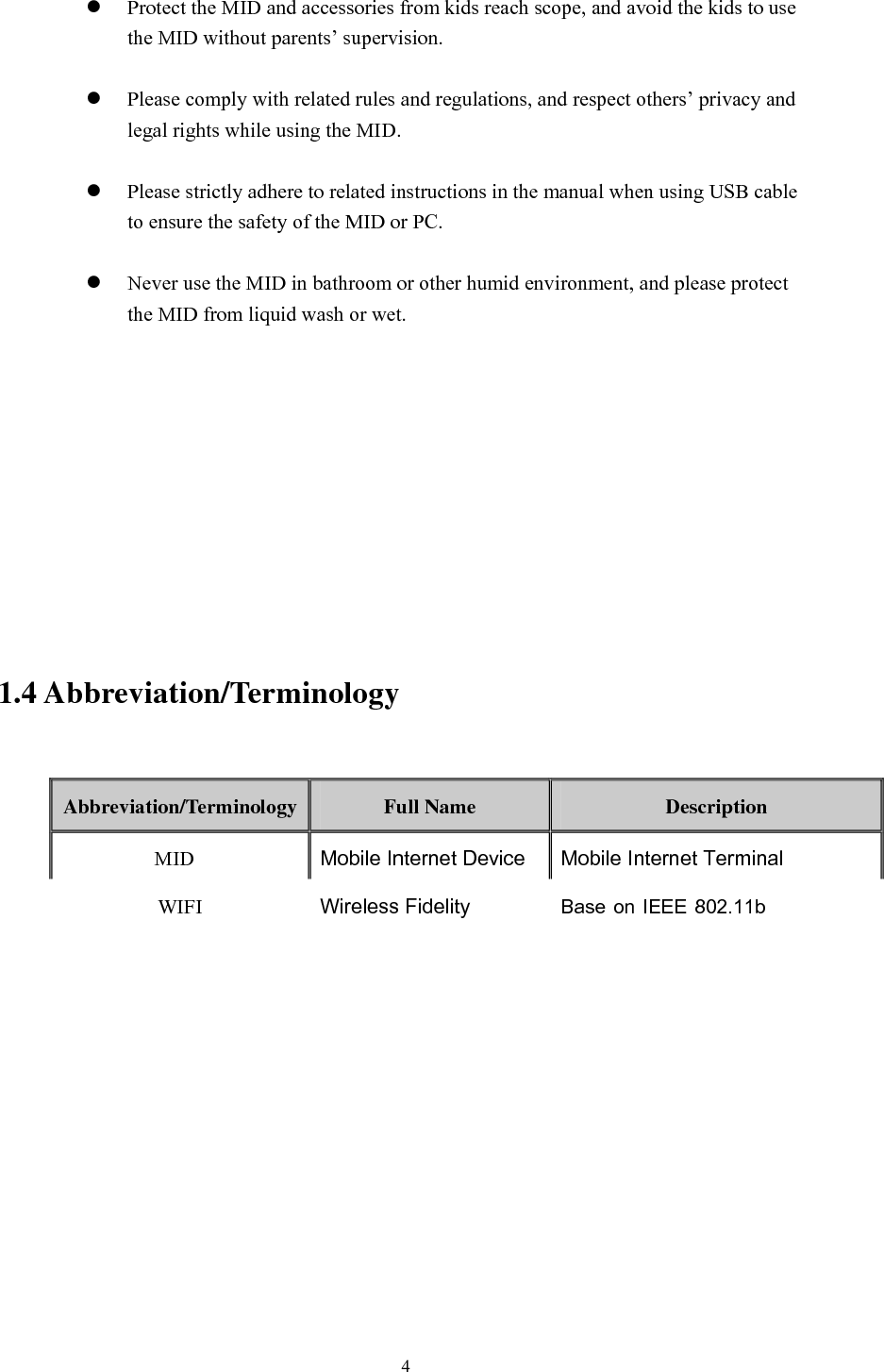       4   Protect the MID and accessories from kids reach scope, and avoid the kids to use the MID without parents’ supervision.   Please comply with related rules and regulations, and respect others’ privacy and legal rights while using the MID.   Please strictly adhere to related instructions in the manual when using USB cable to ensure the safety of the MID or PC.   Never use the MID in bathroom or other humid environment, and please protect the MID from liquid wash or wet.           1.4 Abbreviation/Terminology  Abbreviation/Terminology  Full Name  Description MID  Mobile Internet Device Mobile Internet Terminal WIFI Wireless Fidelity Base on IEEE 802.11bJQstandard wireless LAN T F  TransFlash  Alternative  name  Micro  SD,super miniature memory card       